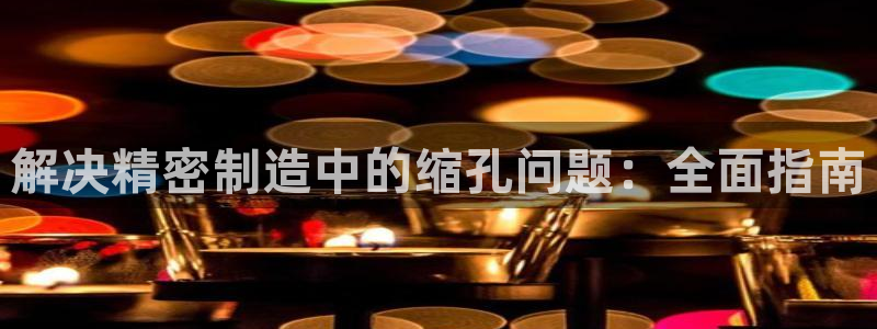 彩神是什么平台的游戏：解决精密制造中的缩孔问题：全面指南